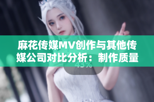 麻花傳媒MV創(chuàng)作與其他傳媒公司對比分析：制作質(zhì)量、故事表達及影響力審視
