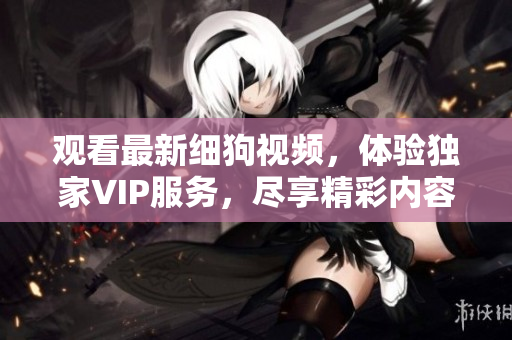 觀(guān)看最新細(xì)狗視頻，體驗(yàn)獨(dú)家VIP服務(wù)，盡享精彩內(nèi)容和獨(dú)家福利