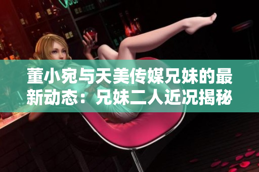 董小宛與天美傳媒兄妹的最新動(dòng)態(tài)：兄妹二人近況揭秘