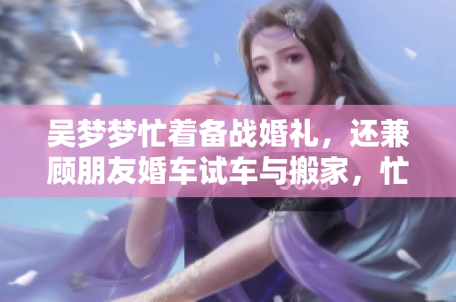 吳夢夢忙著備戰(zhàn)婚禮，還兼顧朋友婚車試車與搬家，忙碌生活即將新篇章
