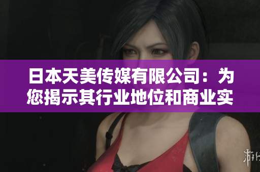 日本天美傳媒有限公司：為您揭示其行業(yè)地位和商業(yè)實力
