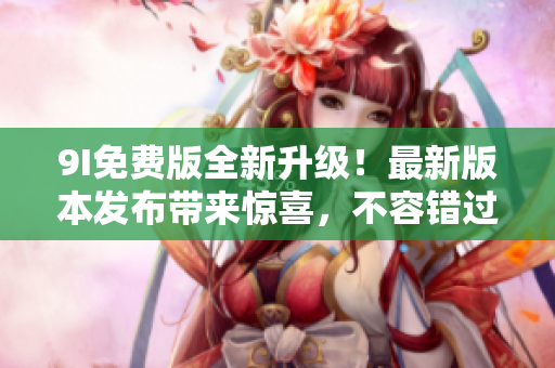 9I免費版全新升級！最新版本發(fā)布帶來驚喜，不容錯過的全新功能和體驗