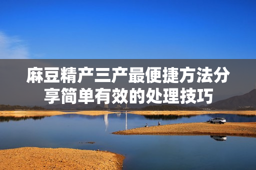 麻豆精產(chǎn)三產(chǎn)最便捷方法分享簡單有效的處理技巧