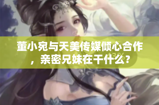 董小宛與天美傳媒傾心合作，親密兄妹在干什么？