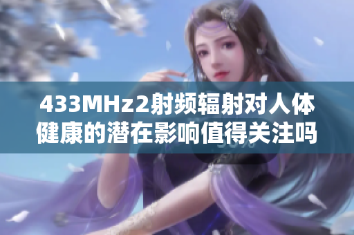 433MHz2射頻輻射對(duì)人體健康的潛在影響值得關(guān)注嗎？