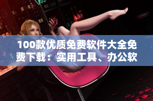 100款優(yōu)質(zhì)免費(fèi)軟件大全免費(fèi)下載：實(shí)用工具、辦公軟件、影音播放、圖形圖像處理、安全防護(hù)軟件等