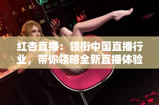 紅杏直播：領(lǐng)銜中國(guó)直播行業(yè)，帶你領(lǐng)略全新直播體驗(yàn)