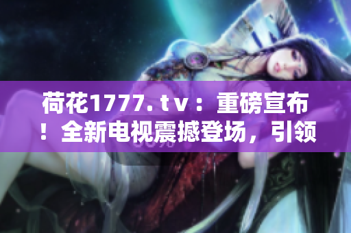 荷花1777. tⅴ：重磅宣布！全新電視震撼登場(chǎng)，引領(lǐng)視聽(tīng)革命