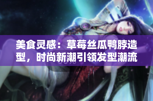 美食靈感：草莓絲瓜鴨脖造型，時尚新潮引領(lǐng)發(fā)型潮流