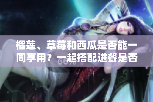 榴蓮、草莓和西瓜是否能一同享用？一起搭配進餐是否安全及營養(yǎng)？