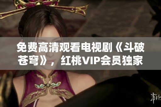 免費(fèi)高清觀看電視劇《斗破蒼穹》，紅桃VIP會(huì)員獨(dú)家放送 絕對(duì)震撼，別錯(cuò)過(guò)!