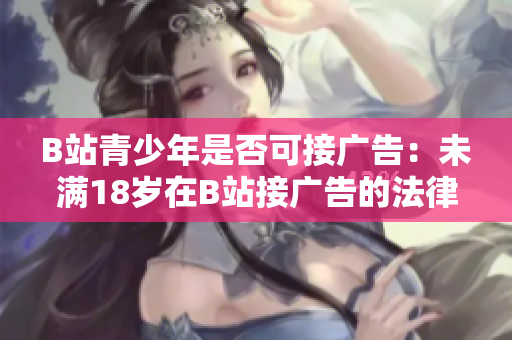 B站青少年是否可接廣告：未滿18歲在B站接廣告的法律規(guī)定是什么？