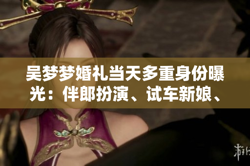 吳夢(mèng)夢(mèng)婚禮當(dāng)天多重身份曝光：伴郎扮演、試車新娘、搬家姑娘等你想知道的事情