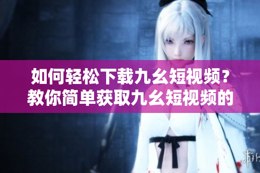 如何輕松下載九幺短視頻？教你簡單獲取九幺短視頻的方法
