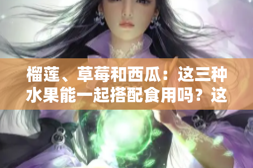 榴蓮、草莓和西瓜：這三種水果能一起搭配食用嗎？這種鮮果搭配是否健康？