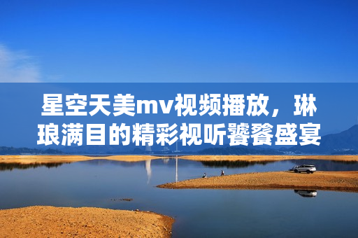 星空天美m(xù)v視頻播放，琳瑯滿目的精彩視聽饕餮盛宴