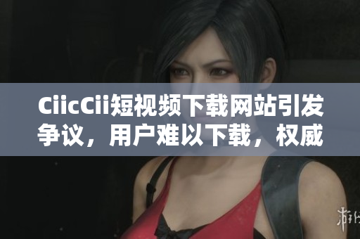 CiicCii短視頻下載網(wǎng)站引發(fā)爭(zhēng)議，用戶難以下載，權(quán)威解決方案發(fā)布