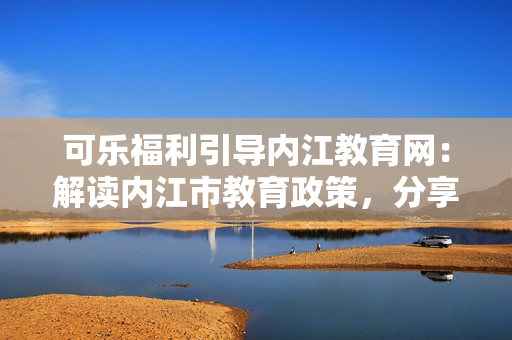 可樂福利引導內(nèi)江教育網(wǎng)：解讀內(nèi)江市教育政策，分享福利資訊