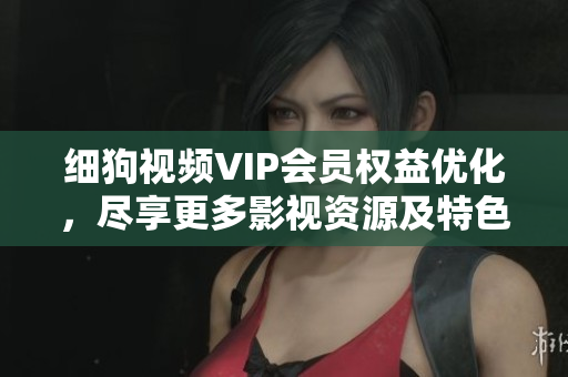 細狗視頻VIP會員權益優(yōu)化，盡享更多影視資源及特色服務