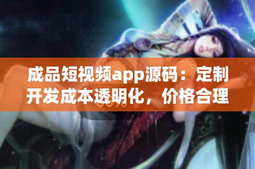 成品短視頻app源碼：定制開發(fā)成本透明化，價格合理，質(zhì)量保障