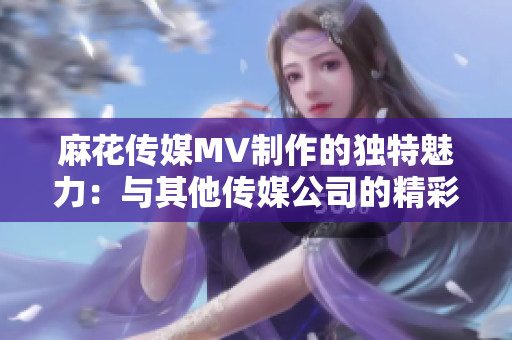 麻花傳媒MV制作的獨(dú)特魅力：與其他傳媒公司的精彩對(duì)比