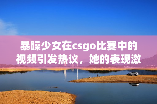 暴躁少女在csgo比賽中的視頻引發(fā)熱議，她的表現激起了玩家的討論和關注