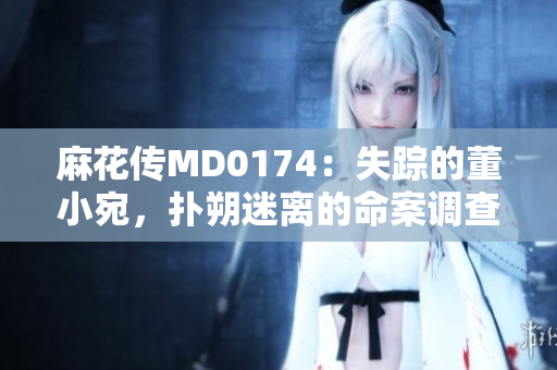 麻花傳MD0174：失蹤的董小宛，撲朔迷離的命案調(diào)查