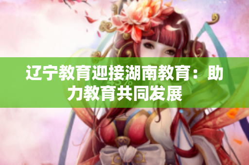 遼寧教育迎接湖南教育：助力教育共同發(fā)展
