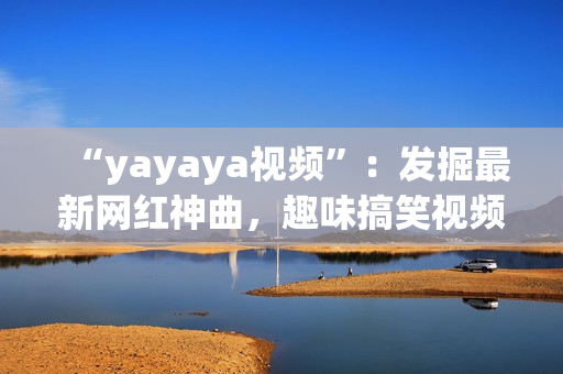 “yayaya視頻”：發(fā)掘最新網(wǎng)紅神曲，趣味搞笑視頻集結(jié)！