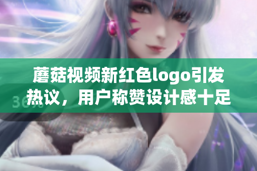 蘑菇視頻新紅色logo引發(fā)熱議，用戶稱贊設(shè)計感十足