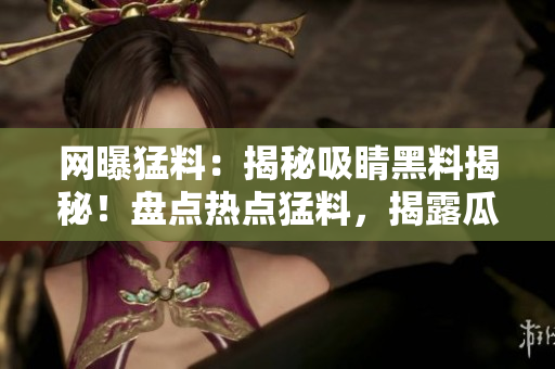 網(wǎng)曝猛料：揭秘吸睛黑料揭秘！盤點熱點猛料，揭露瓜子腦補真相