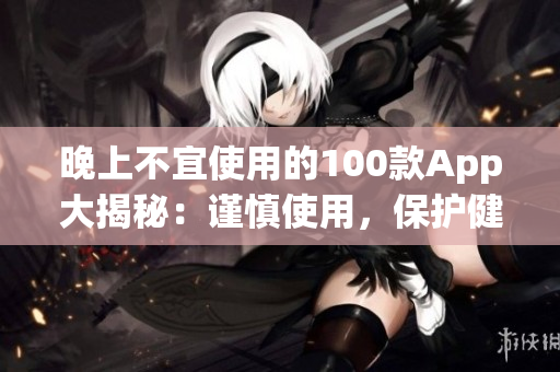晚上不宜使用的100款App大揭秘：謹慎使用，保護健康生活