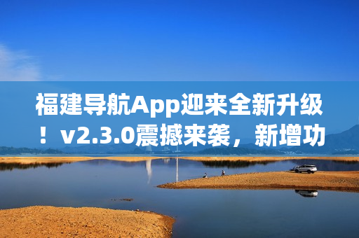 福建導(dǎo)航App迎來(lái)全新升級(jí)！v2.3.0震撼來(lái)襲，新增功能大揭秘