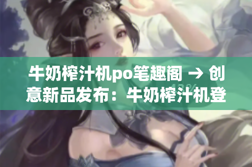 牛奶榨汁機po筆趣閣 → 創(chuàng)意新品發(fā)布：牛奶榨汁機登陸po筆趣閣