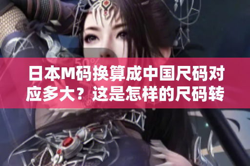 日本M碼換算成中國(guó)尺碼對(duì)應(yīng)多大？這是怎樣的尺碼轉(zhuǎn)換？
