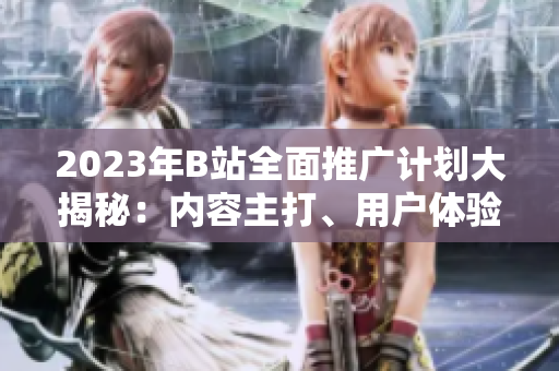 2023年B站全面推廣計劃大揭秘：內容主打、用戶體驗升級、全新合作揭曉