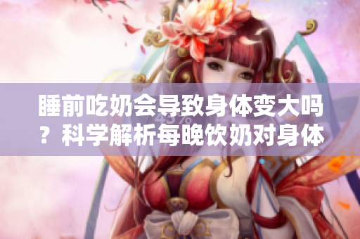 睡前吃奶會導(dǎo)致身體變大嗎？科學(xué)解析每晚飲奶對身體的影響