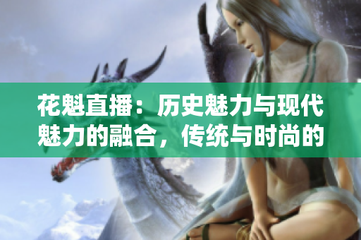 花魁直播：歷史魅力與現(xiàn)代魅力的融合，傳統(tǒng)與時尚的完美呈現(xiàn)