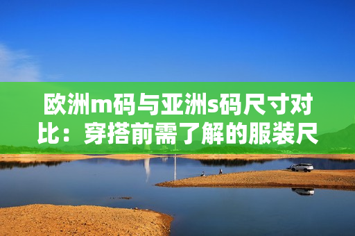 歐洲m碼與亞洲s碼尺寸對比：穿搭前需了解的服裝尺寸范圍