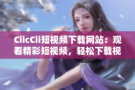 CiicCii短視頻下載網(wǎng)站：觀看精彩短視頻，輕松下載視頻內(nèi)容