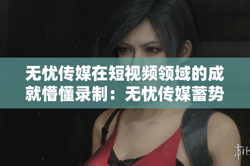 無憂傳媒在短視頻領(lǐng)域的成就懵懂錄制：無憂傳媒蓄勢(shì)待發(fā)