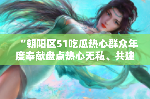 “朝陽區(qū)51吃瓜熱心群眾年度奉獻(xiàn)盤點(diǎn)熱心無私、共建美好社區(qū)”