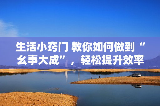 生活小竅門 教你如何做到“幺事大成”，輕松提升效率