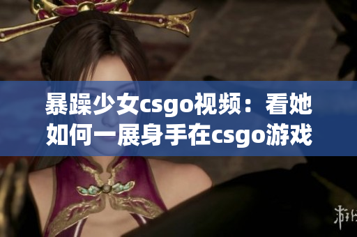 暴躁少女csgo視頻：看她如何一展身手在csgo游戲世界中狂飆！