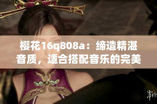 櫻花16q808a：締造精湛音質(zhì)，適合搭配音樂(lè)的完美選擇