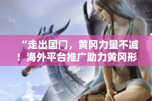 “走出國(guó)門(mén)，黃岡力量不減！海外平臺(tái)推廣助力黃岡形象提升”
