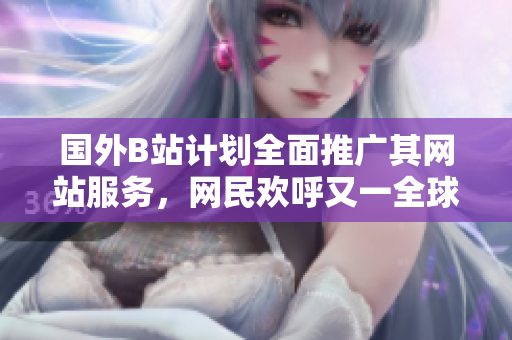 國外B站計劃全面推廣其網(wǎng)站服務(wù)，網(wǎng)民歡呼又一全球平臺現(xiàn)身