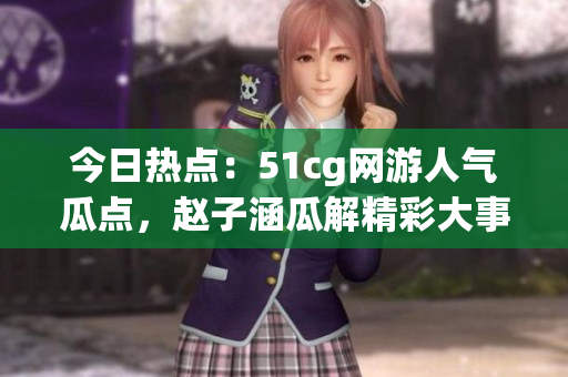 今日熱點：51cg網(wǎng)游人氣瓜點，趙子涵瓜解精彩大事件