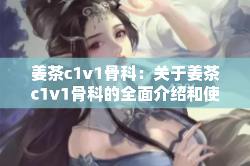 姜茶c1v1骨科：關(guān)于姜茶c1v1骨科的全面介紹和使用指南