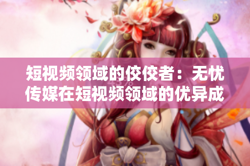短視頻領(lǐng)域的佼佼者：無(wú)憂傳媒在短視頻領(lǐng)域的優(yōu)異成績(jī)引人矚目